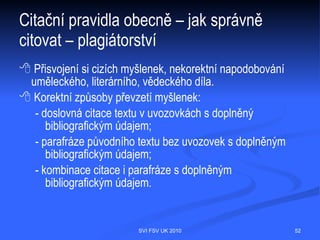 Citační pravidla obecně
  Píšete-li jakýkoliv odborný text, je povinností uvést odkazy na knihy, články či jiné
  prameny, ze kterých jste při své práci vycházeli. Z použitých pramenů můžete ve
  své práci přímo citovat, tzn. převzít vybranou část, nebo využít autorovy myšlenky
  jako základ pro vlastní argumentaci. Převzaté části textu je nutné zřetelně
  označit, např. kurzívou, a na konec této části uvést identifikační údaje, které v práci
  odkazují na úplnou bibliografickou citaci. Veškeré informační prameny, které jste
  použili pro svoji práci, byste měli zveřejnit tak, aby byl kdokoliv schopen vyhledat
  a získat původní dokument, z něhož jste při zpracování práce čerpali. Pokud tak
  neučiníte, dopouštíte se plagiátorství. Bližší informace, jak správně citovat, můžete
  nalézt například na těchto stránkách:
     http://www.citace.com
     http://www1.cuni.cz/~brt/bibref/bibref.html




                                   SVI FSV UK 2010                                   52
 