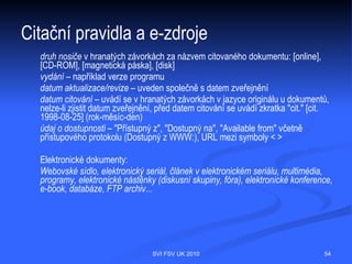 Citační pravidla obecně – jak správně
citovat – bibliografická citace
    Parafráze původního textu bez uvozovek s doplněným bibliografickým údajem
    citát (angl. citation, quotation) = převzatá část textu
    citovat (angl. cite)
    bibliografická citace (angl. reference)
    odkaz (angl. reference, link)
    seznam bibliografických citací (odkazů na použitou literaturu) – list of bibliographic
    references




                                      SVI FSV UK 2010                                    54
 