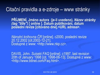 Citační pravidla obecně – jak správně
citovat – plagiátorství
 Přisvojení si cizích myšlenek, nekorektní napodobování
  uměleckého, literárního, vědeckého díla.
 Korektní způsoby převzetí myšlenek:
   - doslovná citace textu v uvozovkách s doplněný bibliografickým údajem;
   - parafráze původního textu bez uvozovek s doplněným bibliografickým údajem;
   - kombinace citace i parafráze s doplněným bibliografickým údajem.




                                  SVI FSV UK 2010                                 55
 