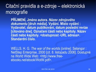 Citační pravidla a obecně – mezinárodní
norma
Způsob citování upravuje mezinárodní norma ČSN ISO 690

 ČSN ISO 690 Bibliografické citace. Obsah, forma a struktura (účinnost od 1. 12.
  1996)
 ČSN ISO 690-2 Bibliografické citace. Část 2: Elektronické dokumenty nebo jejich
  části (účinnost od 1. 2. 2000)




                                   SVI FSV UK 2010                                  56
 