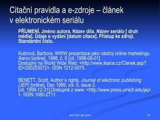 Citační pravidla a e-zdroje
  druh nosiče v hranatých závorkách za názvem citovaného dokumentu:
  [online], [CD-ROM], [magnetická páska], [disk]
  vydání – například verze programu
  datum aktualizace/revize – uveden společně s datem zveřejnění
  datum citování – uvádí se v hranatých závorkách v jazyce originálu u
  dokumentů, nelze-li zjistit datum zveřejnění, před datem citování se uvádí zkratka
  "cit." [cit. 1998-08-25] (rok-měsíc-den)
  údaj o dostupnosti – "Přístupný z", "Dostupný na", "Available from" včetně
  přístupového protokolu (Dostupný z WWW:), URL mezi symboly < >

  Elektronické dokumenty:
  Webovské sídlo, elektronický seriál, článek v elektronickém
  seriálu, multimédia, programy, elektronické nástěnky (diskusní
  skupiny, fóra), elektronické konference, e-book, databáze, FTP archiv...




                                 SVI FSV UK 2010                                  57
 