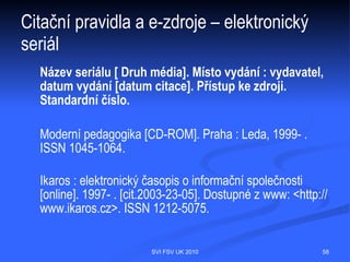 Citační pravidla a e-zdroje – www stránky
  PŘÍJMENÍ, Jméno autora (je-li uvedeno). Název stránky (tag "title") [ online ].
  Datum publikování, datum poslední revize [citováno dne].<URL adresa>.

  Národní knihovna ČR [online]. c2000, poslední revize 20.12.2002 [cit.2002-12-21].
  Dostupné z www: <http://www.nkp.cz>.

  DAVIS, John. Suiseki FAQ [online]. c1997, last revision 20th of January 1998 [cit.
  1998-06-13]. Dostupné z www: <http://www.btinet.com/Faq.html>.




                                 SVI FSV UK 2010                                  58
 