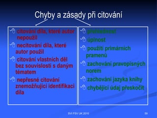 Citační pravidla a e-zdroje – elektronická
monografie
  PŘÍJMENÍ, Jméno autora. Název zdrojového dokumentu [druh média]. Vydání.
  Místo vydání : Vydavatel, datum publikování, datum poslední revize [citováno
  dne]. Označení části nebo kapitoly. Název části nebo kapitoly. <dostupnost -
  URL adresa>. Standardní číslo.

  WELLS, H. G. The war of the worlds [online]. Selangor : NetStep Enterprise, 2000
  [cit. 8. listopadu 2006]. Dostupné na World Wide Web: <http://www.free-
  ebooks.net/ebook/WotW.pdf>.




                                SVI FSV UK 2010                                 59
 