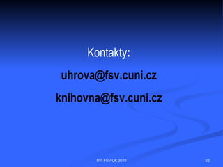 Chyby a zásady při citování
 citování díla, které autor nepoužil        přehlednost
 necitování díla, které autor použil        úplnost
 citování vlastních děl bez                 použití primárních pramenů
  souvislosti s daným tématem                zachování pravopisných norem
 nepřesné citování znemožňující             zachování jazyka knihy
  identifikaci díla                          chybějící údaj přeskočit




                                 SVI FSV UK 2010                             62
 
