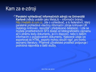 Kam za e-zdroji
  Mediotéka
  Pro práci s elektronickými informačními zdroji a pro informační výuku je v centrální
  knihovně v budově Hollar vymezena specializovaná studovna, tzv.
  mediotéka, s počítači (v současnosti 6 PC) a další audio a video technikou. Tato
  studovna je určena především studentům FSV. Také lze – výhradně pro studijní
  účely – využívat počítače ve studovnách knihovny.




                                  SVI FSV UK 2010                                   9
 