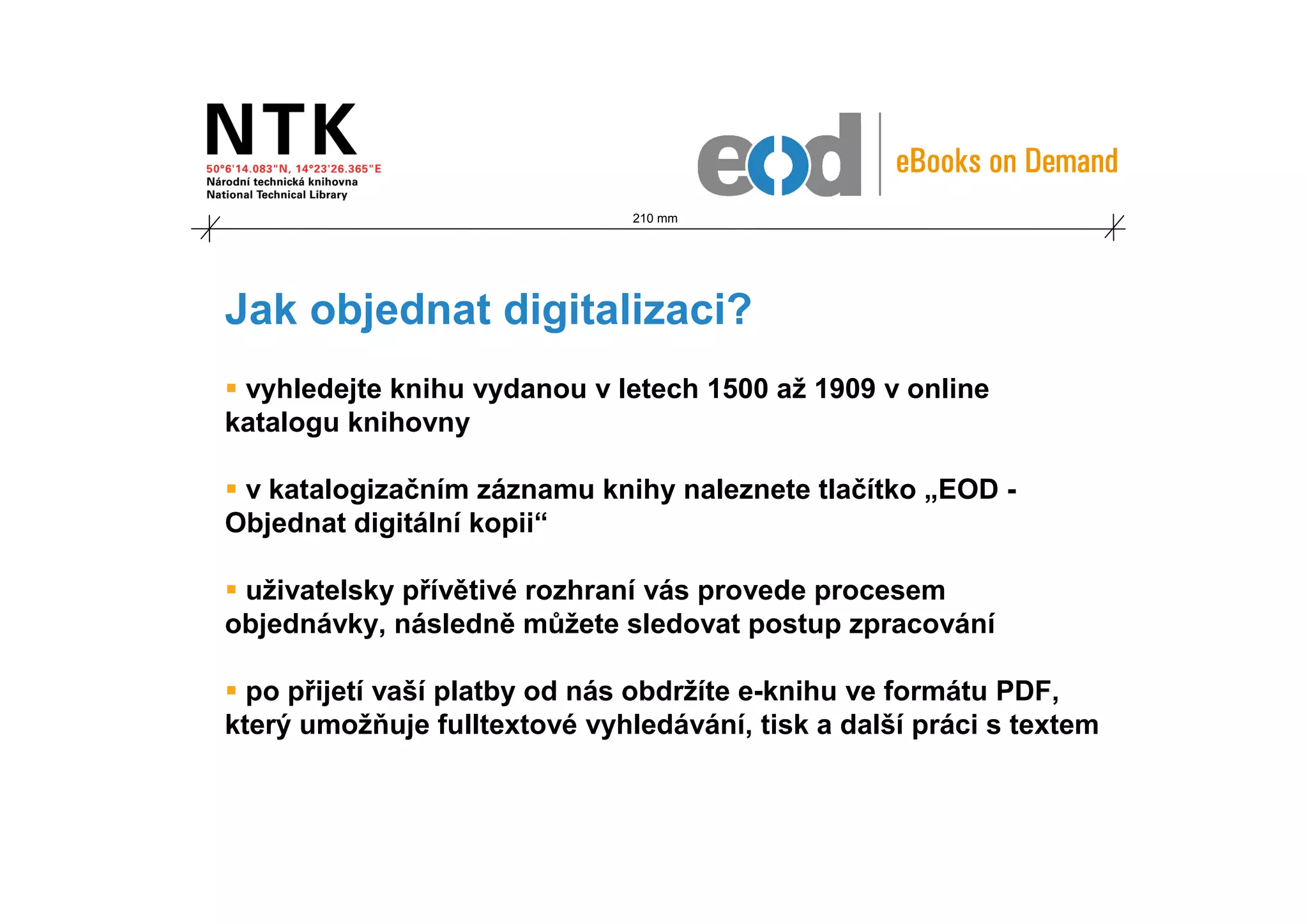210 mm




Jak objednat digitalizaci?
 vyhledejte knihu vydanou v letech 1500 až 1909 v online
katalogu knihovny

 v katalogizačním záznamu knihy naleznete tlačítko „EOD -
Objednat digitální kopii“

 uživatelsky přívětivé rozhraní vás provede procesem
objednávky, následně můžete sledovat postup zpracování

  po přijetí vaší platby od nás obdržíte e-knihu ve formátu PDF,
který umožňuje fulltextové vyhledávání, tisk a další práci s textem
 