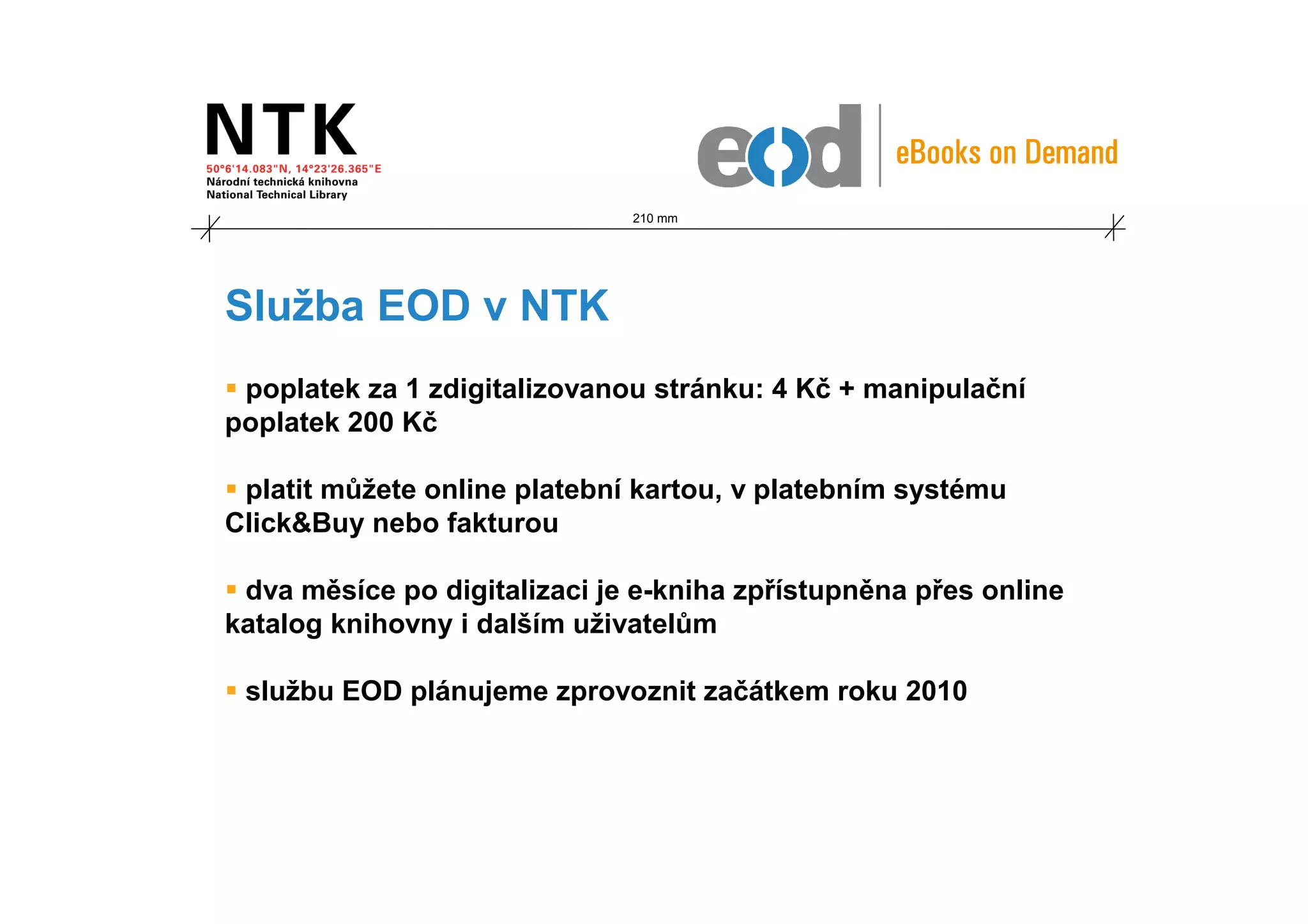 210 mm




Služba EOD v NTK
 poplatek za 1 zdigitalizovanou stránku: 4 Kč + manipulační
poplatek 200 Kč

 platit můžete online platební kartou, v platebním systému
Click&Buy nebo fakturou

 dva měsíce po digitalizaci je e-kniha zpřístupněna přes online
katalog knihovny i dalším uživatelům

 službu EOD plánujeme zprovoznit začátkem roku 2010
 