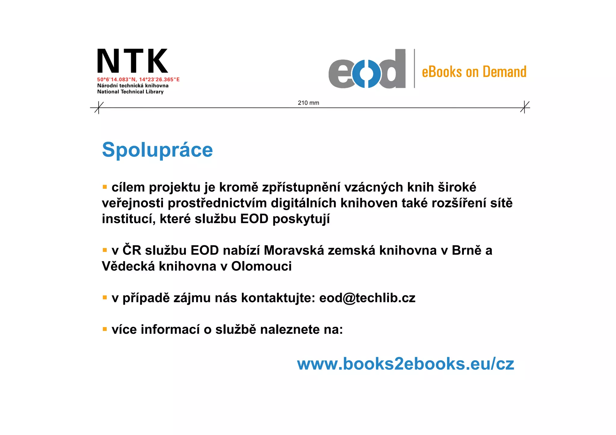 210 mm




Spolupráce
  cílem projektu je kromě zpřístupnění vzácných knih široké
veřejnosti prostřednictvím digitálních knihoven také rozšíření sítě
institucí, které službu EOD poskytují

 v ČR službu EOD nabízí Moravská zemská knihovna v Brně a
Vědecká knihovna v Olomouci

 v případě zájmu nás kontaktujte: eod@techlib.cz

 více informací o službě naleznete na:

                               www.books2ebooks.eu/cz
 
