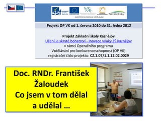 Projekt OP VK od 1. června 2010 do 31. ledna 2012

                   Projekt Základní školy Kaznějov
        Učení je skryté bohatství - Inovace výuky ZŠ Kaznějov
                    v rámci Operačního programu
           Vzdělávání pro konkurenceschopnost (OP VK)
         registrační číslo projektu: CZ.1.07/1.1.12.02.0029



Doc. RNDr. František
     Žaloudek
Co jsem v tom dělal
     a udělal …
 