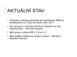 AKTUÁLNÍ STAV
1. Smlouva o nákupu pozemků pro společnost IMOS je
prodloužena o 2 roky do konce roku 2017
2. Do smlouvy se dostala zmínka o napojení na ulici
Olomouckou – není ale závazné
3. Běží proces snížení IPP z 1,8 na 1,2
4. Byla podána žaloba na zvýšení indexu – Sdružení
obyvatel Havraní
 