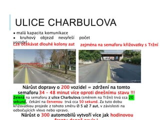 ULICE CHARBULOVA
● malá kapacita komunikace
● kruhový objezd nevyřeší počet
vozidelLze očekávat dlouhé kolony aut zejména na semaforu křižovatky s Tržní
Nárůst dopravy o 200 vozidel = zdržení na tomto
semaforu 34 – 48 minut více oproti dnešnímu stavu !!!
Zelená na semaforu z ulice Charbulova (směrem na Tržní) trvá cca 20
sekund, čekání na červenou trvá cca 50 sekund. Za tuto dobu
křižovatkou projede z tohoto směru Ø 5 až 7 aut, v závislosti na
odbočujících vlevo nebo vpravo.
Nárůst o 300 automobilů vytvoří více jak hodinovou
 