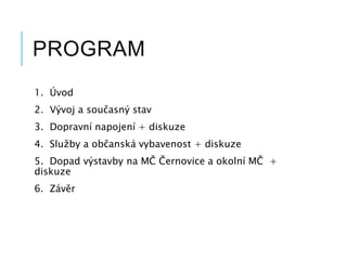PROGRAM
1. Úvod
2. Vývoj a současný stav
3. Dopravní napojení + diskuze
4. Služby a občanská vybavenost + diskuze
5. Dopad výstavby na MČ Černovice a okolní MČ +
diskuze
6. Závěr
 