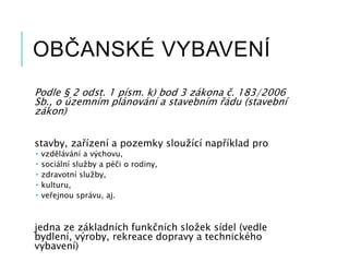 OBČANSKÉ VYBAVENÍ
Podle § 2 odst. 1 písm. k) bod 3 zákona č. 183/2006
Sb., o územním plánování a stavebním řádu (stavební
zákon)
stavby, zařízení a pozemky sloužící například pro
 vzdělávání a výchovu,
 sociální služby a péči o rodiny,
 zdravotní služby,
 kulturu,
 veřejnou správu, aj.
jedna ze základních funkčních složek sídel (vedle
bydlení, výroby, rekreace dopravy a technického
vybavení)
 