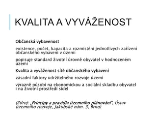 KVALITA A VYVÁŽENOST
Občanská vybavenost
existence, počet, kapacita a rozmístění jednotlivých zařízení
občanského vybavení v území
popisuje standard životní úrovně obyvatel v hodnoceném
území
Kvalita a vyváženost sítě občanského vybavení
zásadní faktory udržitelného rozvoje území
výrazně působí na ekonomickou a sociální skladbu obyvatel
i na životní prostředí sídel
(Zdroj: „Principy a pravidla územního plánování“, Ústav
územního rozvoje, Jakubské nám. 3, Brno)
 