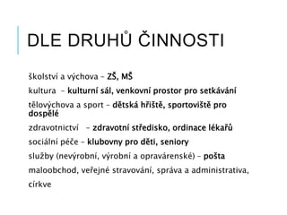 DLE DRUHŮ ČINNOSTI
školství a výchova – ZŠ, MŠ
kultura – kulturní sál, venkovní prostor pro setkávání
tělovýchova a sport – dětská hřiště, sportoviště pro
dospělé
zdravotnictví – zdravotní středisko, ordinace lékařů
sociální péče – klubovny pro děti, seniory
služby (nevýrobní, výrobní a opravárenské) – pošta
maloobchod, veřejné stravování, správa a administrativa,
církve
 