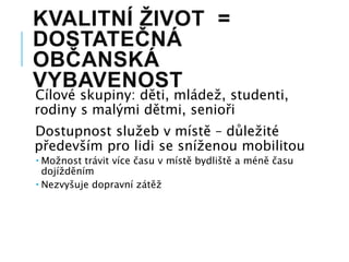 KVALITNÍ ŽIVOT =
DOSTATEČNÁ
OBČANSKÁ
VYBAVENOST
Cílové skupiny: děti, mládež, studenti,
rodiny s malými dětmi, senioři
Dostupnost služeb v místě – důležité
především pro lidi se sníženou mobilitou
 Možnost trávit více času v místě bydliště a méně času
dojížděním
 Nezvyšuje dopravní zátěž
 
