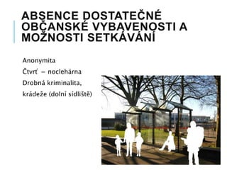 ABSENCE DOSTATEČNÉ
OBČANSKÉ VYBAVENOSTI A
MOŽNOSTI SETKÁVÁNÍ
Anonymita
Čtvrť = noclehárna
Drobná kriminalita,
krádeže (dolní sídliště)
 