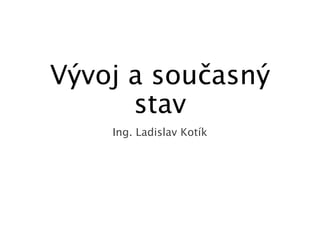 Vývoj a současný
stav
Ing. Ladislav Kotík
 