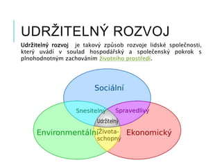 UDRŽITELNÝ ROZVOJ
Udržitelný rozvoj je takový způsob rozvoje lidské společnosti,
který uvádí v soulad hospodářský a společenský pokrok s
plnohodnotným zachováním životního prostředí.
 