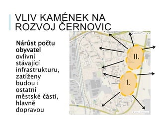 VLIV KAMÉNEK NA
ROZVOJ ČERNOVIC
Nárůst počtu
obyvatel
ovlivní
stávající
infrastrukturu,
zatíženy
budou i
ostatní
městské části,
hlavně
dopravou
I.
II.
 
