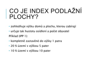 CO JE INDEX PODLAŽNÍ
PLOCHY?
• zohledňuje výšku domů a plochu, kterou zabírají
• určuje tak hustotu osídlení a počet obyvatel
Příklad (IPP 1):
• kompletně zastavěné do výšky 1 patra
• 20 % území s výškou 5 pater
• 10 % území s výškou 10 pater
 