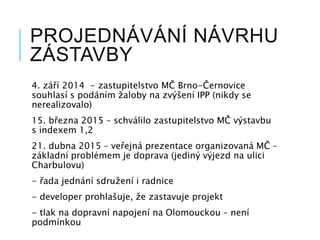 PROJEDNÁVÁNÍ NÁVRHU
ZÁSTAVBY
4. září 2014 - zastupitelstvo MČ Brno-Černovice
souhlasí s podáním žaloby na zvýšení IPP (nikdy se
nerealizovalo)
15. března 2015 – schválilo zastupitelstvo MČ výstavbu
s indexem 1,2
21. dubna 2015 – veřejná prezentace organizovaná MČ –
základní problémem je doprava (jediný výjezd na ulici
Charbulovu)
- řada jednání sdružení i radnice
- developer prohlašuje, že zastavuje projekt
- tlak na dopravní napojení na Olomouckou – není
podmínkou
 