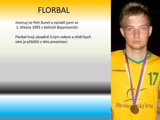 FLORBAL Jmenuji se Petr Bureš a narodil jsem se  1. března 1993 v Dolních Bojanovicích. Florbal hraji závodně 5-tým rokem a chtěl bych vám je přiblížit v této prezentaci.  