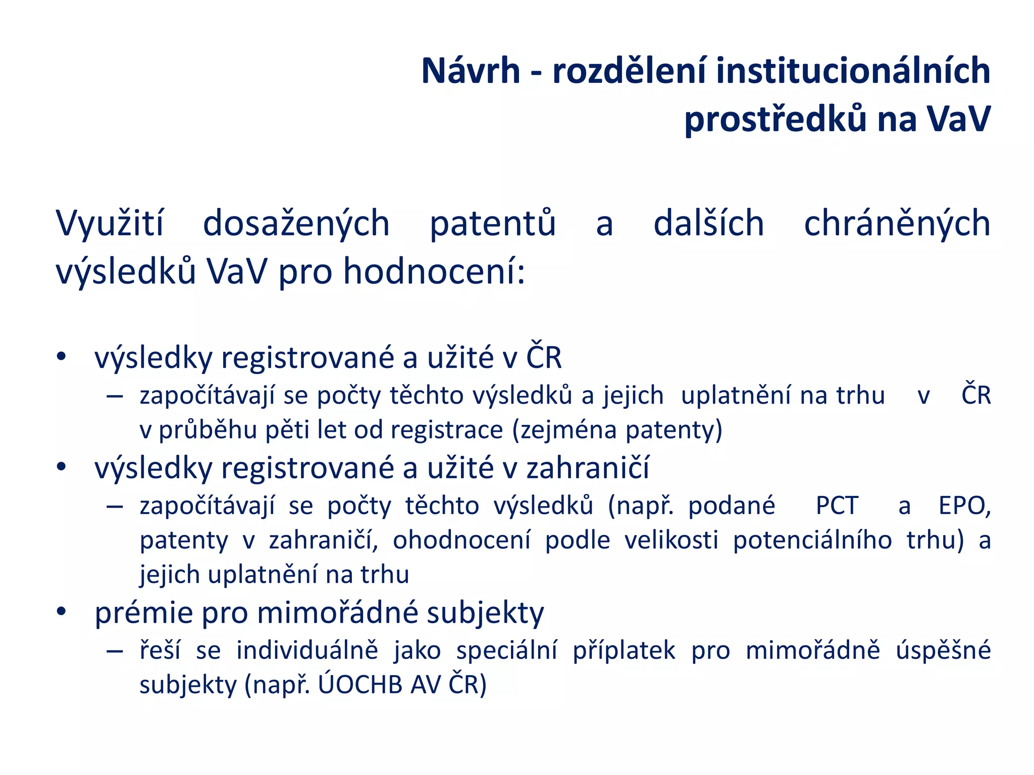 Návrh - rozdělení institucionálních prostředků na VaV 
Využití dosažených patentů a dalších chráněných výsledků VaV pro hodnocení: 
•výsledky registrované a užité v ČR 
–započítávají se počty těchto výsledků a jejich uplatnění na trhu v ČR v průběhu pěti let od registrace (zejména patenty) 
•výsledky registrované a užité v zahraničí 
–započítávají se počty těchto výsledků (např. podané PCT a EPO, patenty v zahraničí, ohodnocení podle velikosti potenciálního trhu) a jejich uplatnění na trhu 
•prémie pro mimořádné subjekty 
–řeší se individuálně jako speciální příplatek pro mimořádně úspěšné subjekty (např. ÚOCHB AV ČR)  