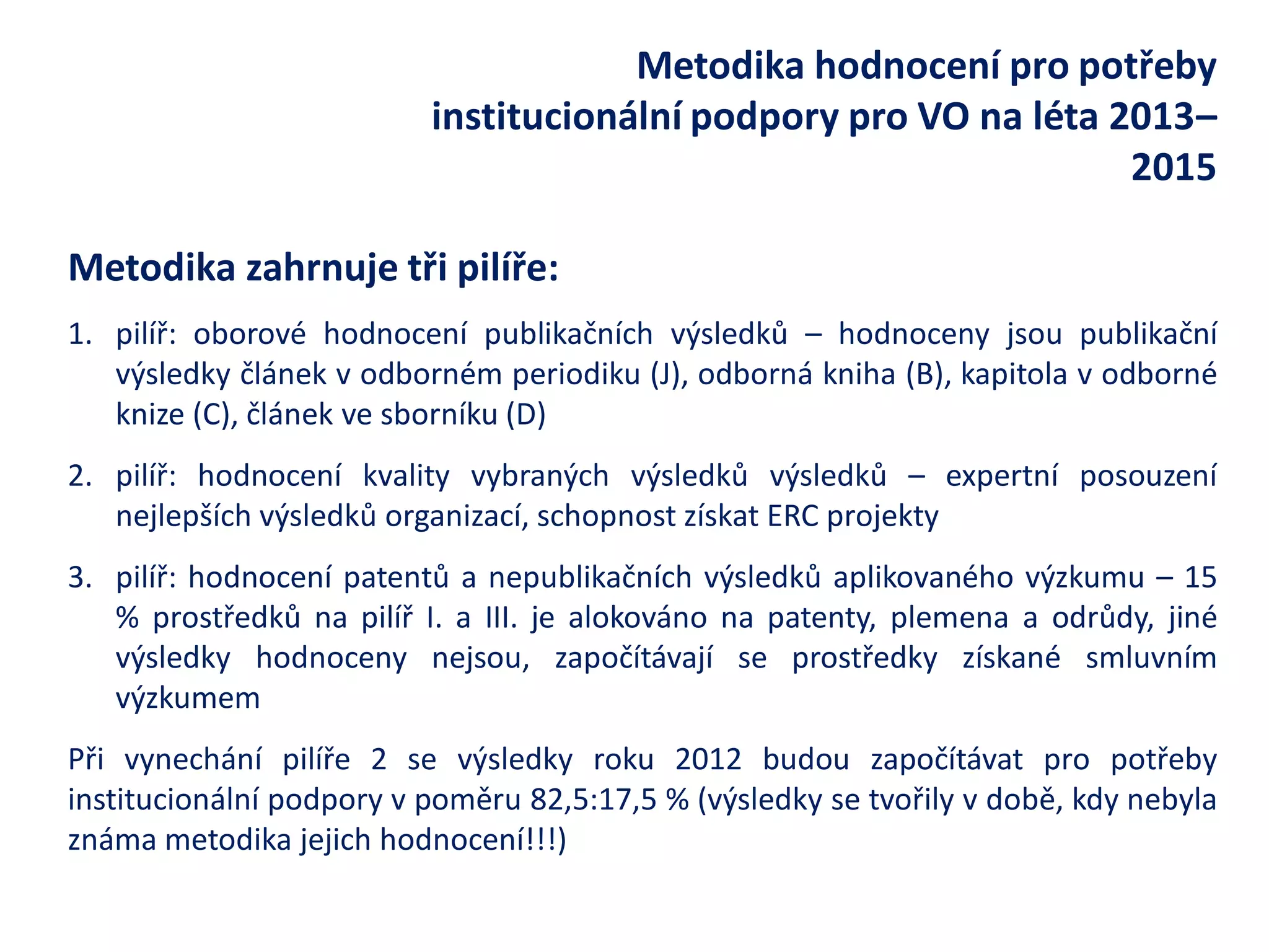 Metodika hodnocení pro potřeby institucionální podpory pro VO na léta 2013– 2015 
Metodika zahrnuje tři pilíře: 
1.pilíř: oborové hodnocení publikačních výsledků – hodnoceny jsou publikační výsledky článek v odborném periodiku (J), odborná kniha (B), kapitola v odborné knize (C), článek ve sborníku (D) 
2.pilíř: hodnocení kvality vybraných výsledků výsledků – expertní posouzení nejlepších výsledků organizací, schopnost získat ERC projekty 
3.pilíř: hodnocení patentů a nepublikačních výsledků aplikovaného výzkumu – 15 % prostředků na pilíř I. a III. je alokováno na patenty, plemena a odrůdy, jiné výsledky hodnoceny nejsou, započítávají se prostředky získané smluvním výzkumem 
Při vynechání pilíře 2 se výsledky roku 2012 budou započítávat pro potřeby institucionální podpory v poměru 82,5:17,5 % (výsledky se tvořily v době, kdy nebyla známa metodika jejich hodnocení!!!) 
 