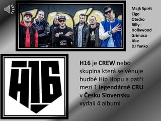 Majk Spirit
Cigo
Otecko
Billy Hollywood
Grimaso
Abe
DJ Yanko

H16 je CREW nebo
skupina která se věnuje
hudbě Hip Hopu a patři
mezi 1 legendárné CRU
v Česku Slovensku
vydali 4 albumi

 