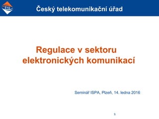 Český telekomunikační úřad
Regulace v sektoru
elektronických komunikací
Seminář ISPA, Plzeň, 14. ledna 2016
1
 