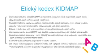 Etický kodex KIDMAP
Cílem všech aktivit na základě KIDMAP je maximálně porozumět cílové skupině dětí a jejich rodičů.
Vždy ctíme děti, jejich potřeby, způsob vyjadřování.
Mezi dětmi nečiníme rozdíly geografické, majetkové nebo rasové, aplikujeme rovný přístup ke všem.
Výsledky výzkumů ani průzkumů trhu nikdy nezneužijí vůči dětem samotným.
Získané výsledky jsou vždy určitým vodítkem vývoje celé společnosti a jejich potřeb.
Informace čerpané v rámci KIDMAP mají sloužit k porozumění potřebám dětí nikoliv k jejich zneužití.
Marketingové aktivity sestaveny v rámci KIDMAP se snaží reflektovat věk a osobnostní rozvoj dítěte a na
jejich základě je vytvořeno vhodné řešení.
S KIDMAP bude zacházeno zodpovědně ve vztahu k dětem.
Děti byly do výzkumu zapojeny s vědomím rodičů, kteří v případě potřeby u vyplňování asistovali.
Výzkum je přísně anonymní a výsledky byly zpracovány jako hromadné statistické výstupy.
 