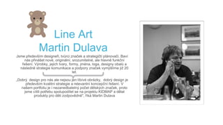 Line Art
Martin Dulava
Jsme především designeři, tvůrci značek a strategičtí plánovači. Baví
nás přinášet nové, originální, srozumitelné, ale hlavně funkční
řešení. Výrobky, jejich tvary, formy, jména, loga, designy obalů a
následně strategie komunikace a podpory značek vymýšlíme již 20
let.
„Dobrý design pro nás ale nejsou jen líbívé obrázky, dobrý design je
především kvalitní strategie a relevantní koncepční řešení. V
našem portfoliu je i nezanedbatelný počet dětských značek, proto
jsme cítili potřebu spolupodílet se na projektu KIDMAP a dělat
produkty pro děti zodpovědně", říká Martin Dulava
 