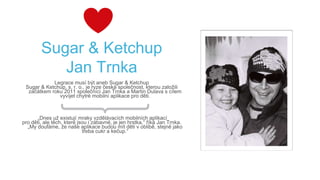 Sugar & Ketchup
Jan Trnka
Legrace musí být aneb Sugar & Ketchup
Sugar & Ketchup, s. r. o., je ryze česká společnost, kterou založili
začátkem roku 2011 společníci Jan Trnka a Martin Dulava s cílem
vyvíjet chytré mobilní aplikace pro děti.
„Dnes už existují mraky vzdělávacích mobilních aplikací
pro děti, ale těch, které jsou i zábavné, je jen hrstka,“ říká Jan Trnka.
„My doufáme, že naše aplikace budou mít děti v oblibě, stejně jako
třeba cukr a kečup.“
 