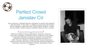 Perfect Crowd
Jaroslav Cír
Jsme výzkumníci, strategičtí planneři, specialisté na sociální sítě, designéři
a web developeři. V srdci všeho, co děláme je spolutvorba jako kreativní
proces. Spojujeme odborníky s lidmi, kterým říkáme zákazníci. Vznikají
tak nové vhledy, unikátní nápady a originální řešení pro firmy a značky.
Nabízíme kvalitativní výzkumy (hloubkové i skupinové rozhovory,
pozorování, etnografii) i kvantitativní sběry na vlastním on-line panelu.
V neposlední řadě také provozujeme uzavřené on-line komunity
(brandcommunities) a věnujeme se analýzám sociálních sítí
(SNA, Fanzoom). Nedílnou součástí Perfect Crowd je holešovická
kavárna Long Tale Cafe, kterou využíváme jako přirozené prostředí pro
workshopy a inspirativní setkávání s klienty i respondenty našich
výzkumů.
 