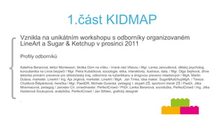 1.část KIDMAP
Vznikla na unikátním workshopu s odborníky organizovaném
LineArt a Sugar & Ketchup v prosinci 2011
Profily odborníků
Kateřina Beranová, lektor Montessori, školka Dům na vršku - Vrané nad Vltavou / Mgr. Lenka Janoušková, dětský psycholog,
konzultantka na Lince bezpečí / Mgr. Petra Kubáčková, sociologie, etika, interaktivity, ilustrace, data, / Mgr. Olga Sejrková, dříve
lektorka primární prevence pro středočeský kraj, odbornice na kyberšikanu a drogovou prevenci mladistvých / MgA. Martin
Dulava, marketér, LineArt / Ing. Ája Jirglová, marketér, LineArt / MgA. Jan Trnka, idea maker, Sugar&KetchupMgA. / Tereza
Chytilová-Štěpánková, herečka / Mgr. PaedDR. Michala Gurecká pedagog I. stupeň ZŠ, sportovní trenér ZŠ / PaeDr. Jitka
Mravinacová, pedagog / Jaroslav Cír, crowdmaster, PerfectCrowd / PhDr. Lenka Beranová, socioložka, PerfectCrowd / Ing. Jitka
Haiderová Soukupová, analytička, PerfectCrowd / Jan Střelec, grafický designér
.
 
