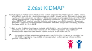 2.část KIDMAP
Poskytla agentura Perfect Crowd, která za tímto účelem zorganizovala unikátní výzkum, v němž oslovila
rodiče dětí s prosbou, aby k vyplňování přizvali své děti a v případě potřeby asistovali. U malých dětí
vyplňovali rodiče instruováni, aby odpověď dítěte nijak neupravovali a zapsali ji co nejvěrněji. Většina
otázek byla otevřených a dala tak prostor spontánním odpovědím, což bylo pro výzkum klíčové. Pro
účely KIDMAP byly otevřené odpovědi částečně kódovány do obecnějších kategorií. Dotazování
probíhalo v rámci dvou oddělených sběrů vzhledem k věkovému rozptylu děti. Oba sběry probíhaly
současně od 10.10.-19.10. 2012
1. Děti ve věku (2-4 let) odpovídaly na částečně odlišně otázky v jednodušší verzi dotazníku, který
zohledňoval jejich věk. Celkem se účastnilo 278 dětí. Výběr respondentů (resp. rodičů) byl
reprezentativní podle regionu a velikosti bydliště, probíhal tedy v rámci celé ČR.
2. Děti ve věku (5-12let) odpovídaly na nezkrácenou verzi dotazníku. Výzkumu se zúčastnilo 264
dětí. Výběr respondentů (resp. rodičů) byl reprezentativní podle regionu a velikosti bydliště,
probíhal v rámci celé ČR.
 