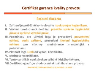 Certifikát garance kvality provozu
ŠKOLNÍ JÍDELNA
PLATNOST CERTIFIKÁTU OD: 1.1.2016 DO 1.1.2017.
I. Zařízení je průběžně kontrolováno soukromým hygienikem.
II. Všichni zaměstnanci dodržují pravidla správné hygienické
praxe a správné výrobní praxe.
III. Podmínkou pro užívání loga je provedený preventivní
náhled, audit zařízení, provedení školení hygienického
minima pro všechny zaměstnance manipulující s
potravinami.
IV. Platnost loga 1 rok od vydání Certifikátu.
V. Možnost recertifikace.
VI. Tento certifikát není zárukou selhání lidského faktoru.
VII.Certifikát vyjadřuje zhodnocení aktuálního stavu provozu.
 