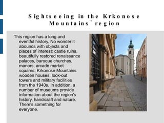 Sightseeing in the Krkonose Mountains' region This region has a long and eventful history. No wonder it abounds with objects and places of interest: castle ruins, beautifully restored renaissance palaces, baroque churches, manors, arcade market squares, Krkonose Mountains wooden houses, look-out towers and military facilities from the 1940s. In addition, a number of museums provide information about the region's history, handicraft and nature. There's something for everyone. 