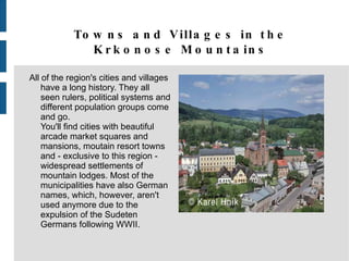 Towns and Villages in the Krkonose Mountains All of the region's cities and villages have a long history. They all seen rulers, political systems and different population groups come and go. You'll find cities with beautiful arcade market squares and mansions, moutain resort towns and - exclusive to this region - widespread settlements of mountain lodges. Most of the municipalities have also German names, which, however, aren't used anymore due to the expulsion of the Sudeten Germans following WWII. 