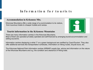 Information for tourists Accommodation in Krkonose Mts. Krkonose Mountains offer a wide range of a,ccommodation to its visitors, from luxurious hotels to cheaper hostels and camps. Tourist information in the Krkonose Mountains There are many information centres in the Krkonose Mountains.  Most of them are operated privately operated and self-financed by arranging tourist-accommodation and  selling souvenirs. Information centres displaying a white &quot;i&quot; on a green background are certified by CzechTourism. They also  offer additional services like transportation schedules, information on hiking routes, bicycle tours, etc. The Krkonose National Park information centres (KRNAP) supply tips, advice and information on the nature  of the Krkonose Mountains and e.g. the condition and clearance of hiking trails . 