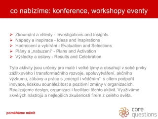 Zkoumn a vhledy - Investigations and Insights Npady a inspirace - Ideas and Inspirations Hodnocen a vybrn - Evaluation and Selections Plny a ?nabuzen - Plans and Activation V?sledky a oslavy - Results and Celebration  Tyto aktivity jsou ur?eny pro mal i velk t?my a obsahuj v sob prvky z?itkovho i transforma?nho rozvoje, spoluvytv?en, ak?nho v?zkumu, zbavy a prce s ?energi i vdnm  s clem podpo?it inovace, lidskou sounle?itost a pozitivn zmny v organizacch. Realizujeme design, organizaci i facilitaci tchto aktivit. Vyu?vme skvl?ch nstroj? a nejlep?ch zku?enost firem z celho svta. co nabzme: konference, workshopy eventy pomhme Ծ 