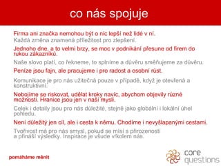 Firma ani zna?ka nemohou b?t o nic lep? ne? lid v n.  Ka?d zmna znamen p?le?itost pro zlep?en. Jednoho dne, a to velmi brzy, se moc v podnikn p?esune od firem do rukou zkaznk?.  Na?e slovo plat, co ?ekneme, to splnme a d?vru smujeme za d?vru. Penze jsou fajn, ale pracujeme i pro radost a osobn r?st. Komunikace je pro ns u?ite?n pouze v p?pad, kdy? je otev?en a konstruktivn.  Nebojme se riskovat, udlat kroky navc, abychom objevily r?zn mo?nosti. Hranice jsou jen v na? mysli. Celek i detaily jsou pro ns d?le?it, stejn jako globln i lokln hel pohledu. Nen d?le?it? jen cl, ale i cesta k nmu. Chodme i nevy?lapan?mi cestami. Tvo?ivost m pro ns smysl, pokud se ms s p?irozenost  a p?in? v?sledky. Inspirace je v?ude v/kolem ns. co ns spojuje pomhme Ծ 