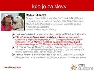 kdo je za slovy Radka Ciknov Srdcem i tlem ?e?ka i p?es pr msc? v LA, USA. O?lehan spchy i nezdary, nad?en, pozitivn, stle hledajc inspirace, otev?en a d?v?ujc lidsk?m hodnotm, pragmatik smrem  K materilnm hodnotm. U?ila se p?edev?m zku?enost v: 1 rok kou? a konzultant organiza?nho rozvoje  v  ?EZ Zkaznick slu?by 7 let a 5 msc? v  Oskar  Mobil  / Vodafone   C   ?editel rozvoje talent?, vzdlvn a organiza?nho rozvoje,  < =   Sr .  Manager  vzdlvn  a  intern komunikace , < =  Sr .  Manager  v oddlen Zkaznickho z?itku   (Brand  Experience Auditing ) ,   < =   B TL Manager  v Marketingov?ch komunikacch  2,5 roku ve  Face of Alice  (BTL  agentura ) Account Director, <=   Account Manager  - PR a   S ales promotion program y , loyalty program y   a   eventy   pro klienty:  Reemtsma, Seita, Tchibo, Allied Domecq . 3 roky v Pragma Communication  (PR agentura),  Client service Manager  pro spole?nosti:  SmithKline Beecham, MoNet, Oriflame, White&Case a  dal? kdo je za slovy pomhme Ծ 