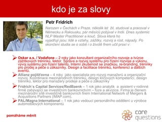 Petr Fridrich Narozen v ?echch v Praze, nkolik let  ?il, studoval a pracoval v  Nmecku a Rakousku, pr msc? pob?val v Indii. Dnes systemic  NLP Master Practitioner a kou?. Slova kter ho  vyjad?uj jsou: lid a vztahy, z?itky, rozvoj a r?st, npady. Po  skon?en studia se o sob i o ?ivot firem u?il prax v: .  Oskar a.s. / Vodafone  C  2   roky jako konzultant   organiza?nho rozvoje a tv?rce z?itkov?ch trnink?, lektor .   Sprva a rozvoj systmu pro ?zen rozvoje a v?konu, v?voj systmu pro ?zen talent?. Intern zku?enost se zna?kou, re-branding, trninky pro prodej a p?e o zkaznky. Design a facilitace trnink?, konferenc a dal?ch event?.  Allianz poji??ovna  C  4 roky  jako specialista pro rozvoj mana?er? a organiza?n rozvoj. Koordinace mezinrodnch trnink?, design kl?ov?ch kompetenc, design trnink?, lektor pro mana?ery prodeje a p?e o zkaznky Fridrich?s Capital Services/RedBaenk  C  1 rok jako analytik  a   asistent v rodinn firm zab?vajc se investi?nm bankovnictvm C f?ze a akvizice. Firma je ?lenem mezinrodn st investi?n bankovnch firem International Network of Mergers & Acqusitions Partners (IMAP.com). PAL/Magna International   C  1   rok jako vedouc personlnho oddlen u v?robce automobilov?ch komponent? kdo je za slovy pomhme Ծ 