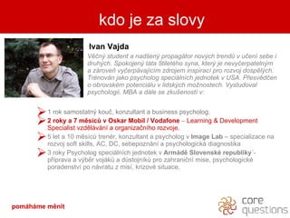 kdo je za slovy Ivan Vajda V ? n ?  student a  nad?en? propagtor nov?ch trend? v u?en sebe i druh?ch. Spokojen? tta 5tiletho syna, kter? je nevy?erpateln?m a zrove vy?erpvajcm zdrojem inspirac pro rozvoj dospl?ch. Trnovn jako psycholog specilnch jednotek v USA. P?esvd?en o obrovskm potencilu v lidsk?ch mo?nostech. Vystudoval psychologii, MBA a dle se zku?enost v: 1 rok samostatn? kou?, konzultant a business psycholog. 2 roky a 7 msc? v  Oskar  Mobil  / Vodafone   C   Learning  & Development Specialist  vzdlvn a organiza?nho rozvoje. 5 let a 10 msc? trenr, konzultant a psycholog v  Image Lab  C specializace na rozvoj soft skills, AC, DC, sebepoznn a psychologick diagnostika   3 roky Psycholog specilnch jednotek v  Armd Slovensk republiky ?- p?prava a v?br vojk? a d?stojnk? pro zahrani?n mise, psychologick poradenstv po nvratu z mis, krizov situace. kdo je za slovy pomhme Ծ 