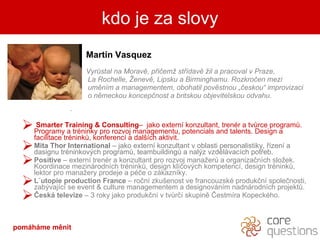 Martin Vasquez Vyr?stal na Morav, p?i?em? st?dav ?il a pracoval v Praze,  La Rochelle, ?enev, Lipsku a Birminghamu. Rozkro?en mezi  umnm a managementem, obohatil povstnou ??eskou improvizaci o nmeckou koncep?nost a britskou objevitelskou odvahu.  .  Smarter   Training & Consulting C  jako extern konzultant, trenr a tv?rce program?.   Programy a trninky pro rozvoj managementu, potencials and talents. Design a facilitace trnink?, konferenc a dal?ch aktivit.  Mita Thor International  C jako extern konzultant v oblasti personalistiky, ?zen a dasignu trninkov?ch program?, teambuilding? a nal?z vzdlvacch pot?eb. Positive  C  extern trenr a konzultant pro rozvoj mana?er? a organiza?nch slo?ek. Koordinace mezinrodnch trnink?, design kl?ov?ch kompetenc, design trnink?, lektor pro mana?ery prodeje a p?e o zkaznky. L?utopie production France  C ro?n zku?enost ve francouzsk produk?n spole?nosti, zab?vajc se event & culture managementem a designovnm nadnrodnch projekt?. ?esk televize   C  3   roky jako produk?n v tv?r? skupin ?estmra Kopeckho. kdo je za slovy pomhme Ծ 