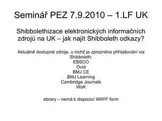 Seminář PEZ 7.9.2010 – 1.LF UK Shibbolethizace elektronických informačních zdrojů na UK – jak najít Shibboleth odkazy? Aktuálně dostupné zdroje, u nichž je zprozněno přihlašování via Shibboleth: EBSCO Ovid BMJ CE BMJ Learning Cambridge Journals WoK ebrary – nemá k dispozici WAYF form 