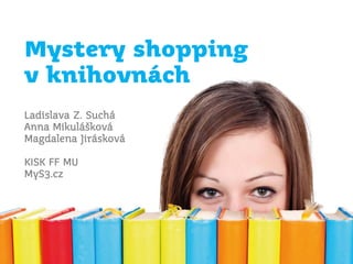 Mystery shopping
v knihovnách
Ladislava Z. Suchá
Anna Mikulášková
Magdalena Jirásková
KISK FF MU
MyS3.cz
 