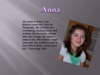 Anna My name is Anna. I am thirteen years old. I live in Přestavlky. My hobbies are swimming, reading books and writing. My favourite colours blue and orange. My father‘s name is Jiří. He is thirty – eight years old. My mother‘s name is Jane. She is thirty- seven years old . I have dog- Salli. 